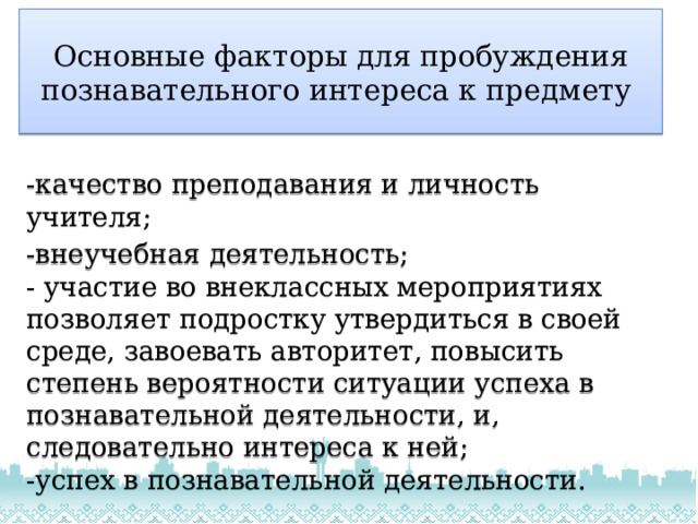 Основные факторы для пробуждения  познавательного интереса к предмету -качество преподавания и личность учителя; -внеучебная деятельность;  - участие во внеклассных мероприятиях позволяет подростку утвердиться в своей среде, завоевать авторитет, повысить степень вероятности ситуации успеха в познавательной деятельности, и, следовательно интереса к ней;  -успех в познавательной деятельности. 