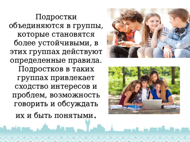 Подростки объединяются в группы, которые становятся более устойчивыми, в этих группах действуют определенные правила. Подростков в таких группах привлекает сходство интересов и проблем, возможность говорить и обсуждать их и быть понятыми . 