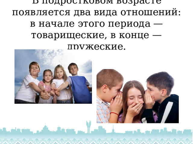 В подростковом возрасте появляется два вида отношений: в начале этого периода — товарищеские, в конце — дружеские. 