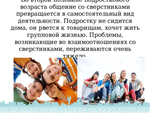 Во второй половине подросткового возраста общение со сверстниками превращается в самостоятельный вид деятельности. Подростку не сидится дома, он рвется к товарищам, хочет жить групповой жизнью. Проблемы, возникающие во взаимоотношениях со сверстниками, переживаются очень тяжело. 