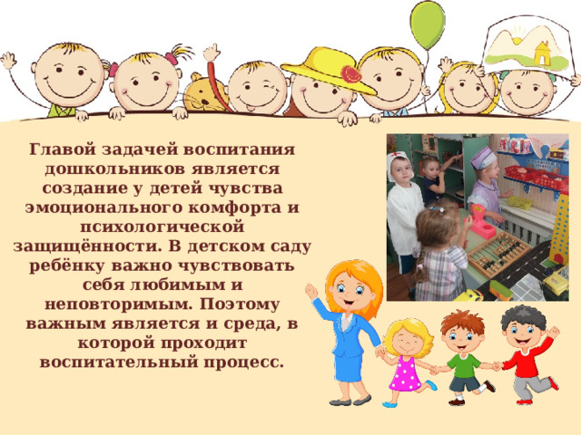 Главой задачей воспитания дошкольников является создание у детей чувства эмоционального комфорта и психологической защищённости. В детском саду ребёнку важно чувствовать себя любимым и неповторимым. Поэтому важным является и среда, в которой проходит воспитательный процесс. 