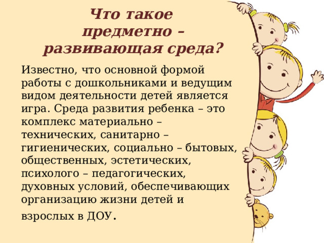 Что такое  предметно – развивающая среда? Известно, что основной формой работы с дошкольниками и ведущим видом деятельности детей является игра. Среда развития ребенка – это комплекс материально – технических, санитарно – гигиенических, социально – бытовых, общественных, эстетических, психолого – педагогических, духовных условий, обеспечивающих организацию жизни детей и взрослых в ДОУ . 