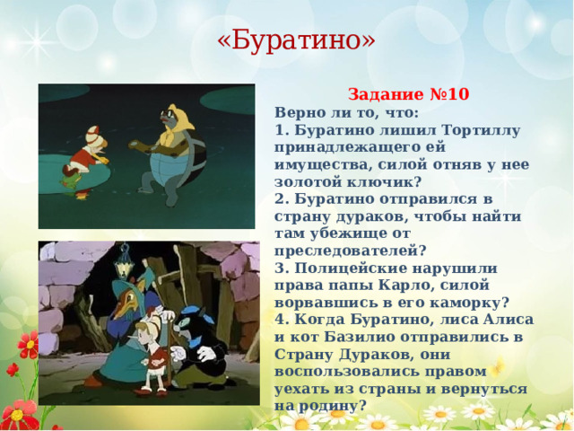 «Буратино» Задание №10 Верно ли то, что: 1. Буратино лишил Тортиллу принадлежащего ей имущества, силой отняв у нее золотой ключик? 2. Буратино отправился в страну дураков, чтобы найти там убежище от преследователей? 3. Полицейские нарушили права папы Карло, силой ворвавшись в его каморку? 4. Когда Буратино, лиса Алиса и кот Базилио отправились в Страну Дураков, они воспользовались правом уехать из страны и вернуться на родину? 