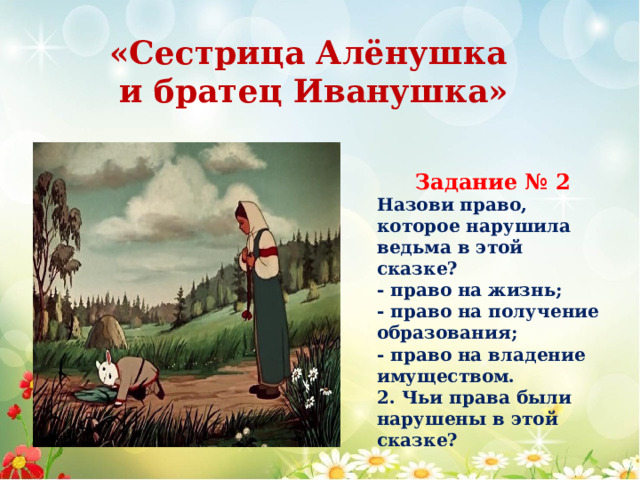 «Сестрица Алёнушка и братец Иванушка» Задание № 2 Назови право, которое нарушила ведьма в этой сказке? - право на жизнь; - право на получение образования; - право на владение имуществом. 2. Чьи права были нарушены в этой сказке? 