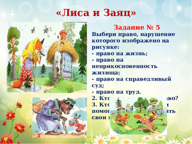 «Лиса и Заяц» Задание № 5 Выбери право, нарушение которого изображено на рисунке: - право на жизнь; - право на неприкосновенность жилища; - право на справедливый суд; - право на труд. 2. Кто нарушает это право? 3. Кто защищал Зайца и помогал ему восстановить свои права 