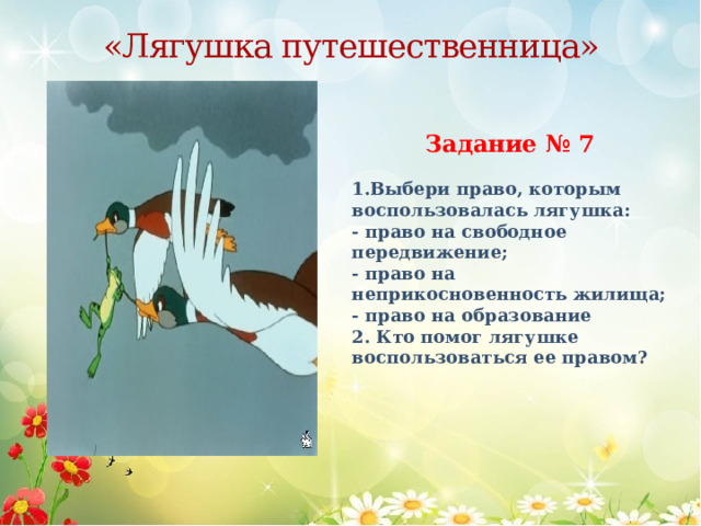 «Лягушка путешественница» Задание № 7   1.Выбери право, которым воспользовалась лягушка: - право на свободное передвижение; - право на неприкосновенность жилища; - право на образование 2. Кто помог лягушке воспользоваться ее правом? 