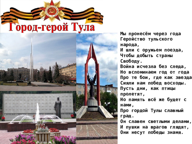 Мы пронесём через года  Геройство тульского народа,  И шли с оружьем поезда,  Чтобы добыть страны Свободу.  Война исчезла без следа,  Но вспоминаем год от года  Про те бои, где как звезда  Сияли нам побед восходы.  Пусть дни, как птицы пролетят,  Но память всё же будет с нами,  Про гордой Тулы славный град.  Он славен светлыми делами,  И пушки на врагов глядят,  Они несут победы знамя. 
