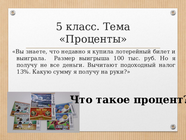 5 класс. Тема «Проценты» «Вы знаете, что недавно я купила лотерейный билет и выиграла. Размер выигрыша 100 тыс. руб. Но я получу не все деньги. Вычитают подоходный налог 13%. Какую сумму я получу на руки?» Что такое процент? 