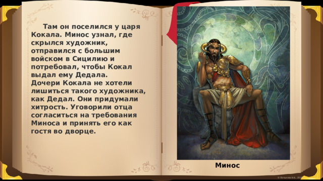  Там он поселился у царя Кокала. Минос узнал, где скрылся художник, отправился с большим войском в Сицилию и потребовал, чтобы Кокал выдал ему Дедала. Дочери Кокала не хотели лишиться такого художника, как Дедал. Они придумали хитрость. Уговорили отца согласиться на требования Миноса и принять его как гостя во дворце. Минос 