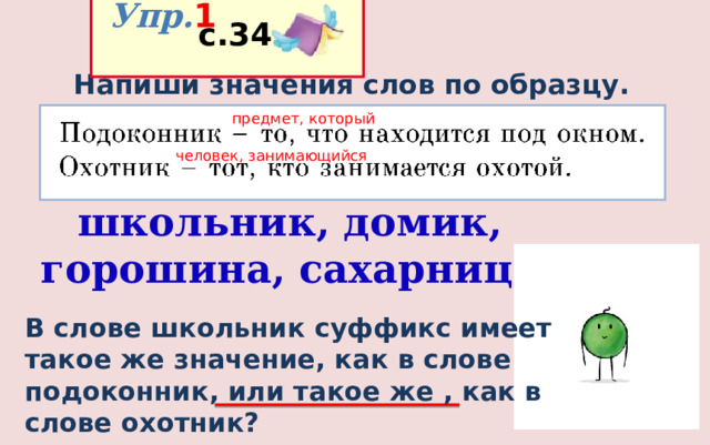  Упр. 1  с.34 Напиши значения слов по образцу. предмет, который человек, занимающийся школьник, домик, горошина, сахарница В слове школьник суффикс имеет такое же значение, как в слове подоконник, или такое же , как в слове охотник? 