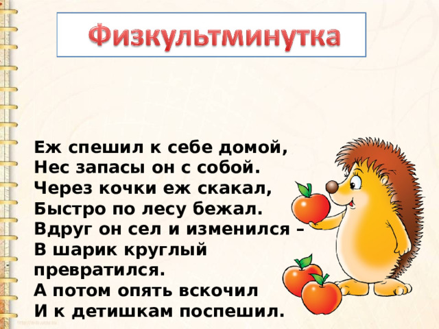 Еж спешил к себе домой,  Нес запасы он с собой.  Через кочки еж скакал,  Быстро по лесу бежал.  Вдруг он сел и изменился –  В шарик круглый превратился.  А потом опять вскочил  И к детишкам поспешил. 