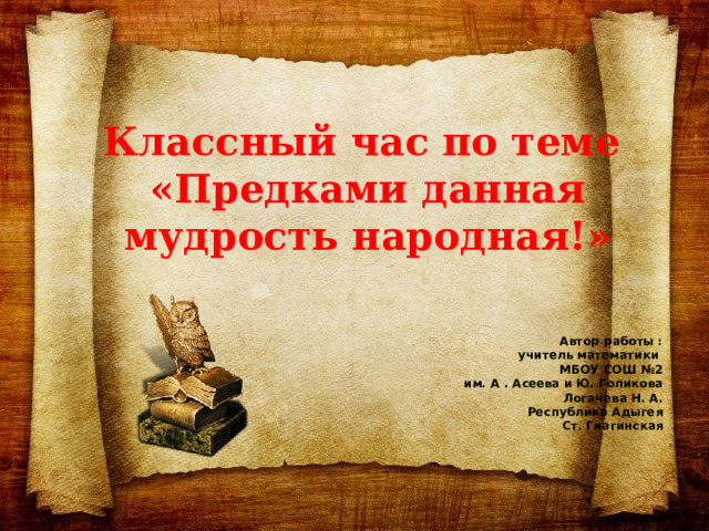 Классный час по теме  «Предками данная мудрость народная!»     Автор работы : учитель математики МБОУ СОШ №2 им. А . Асеева и Ю. Голикова Логачева Н. А. Республика Адыгея Ст. Гиагинская 