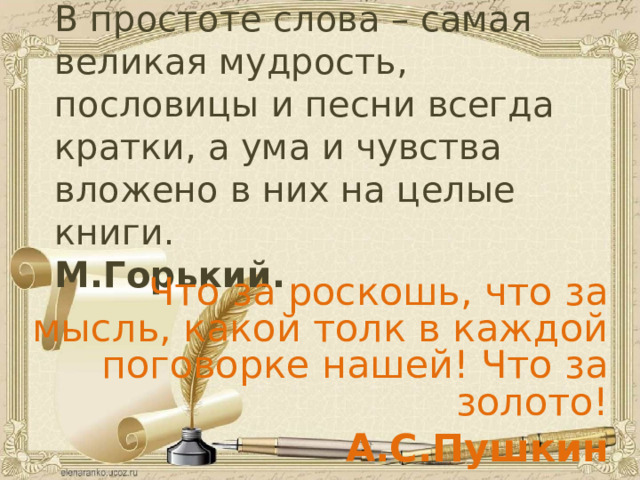 В простоте слова – самая великая мудрость, пословицы и песни всегда кратки, а ума и чувства вложено в них на целые книги.  М.Горький.   Что за роскошь, что за мысль, какой толк в каждой поговорке нашей! Что за золото! А.С.Пушкин   