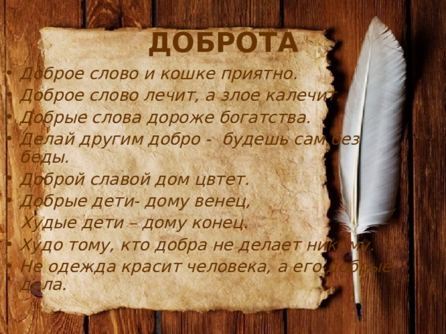 ДОБРОТА Доброе слово и кошке приятно. Доброе слово лечит, а злое калечит. Добрые слова дороже богатства. Делай другим добро - будешь сам без беды. Доброй славой дом цвтет.  Добрые дети- дому венец,  Худые дети – дому конец. Худо тому, кто добра не делает никому. Не одежда красит человека, а его добрые дела.  