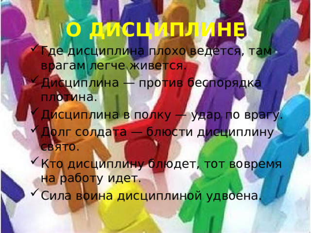 О ДИСЦИПЛИНЕ Где дисциплина плохо ведется, там врагам легче живется. Дисциплина — против беспорядка плотина. Дисциплина в полку — удар по врагу. Долг солдата — блюсти дисциплину свято. Кто дисциплину блюдет, тот вовремя на работу идет. Сила воина дисциплиной удвоена. 