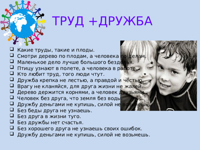 ТРУД +ДРУЖБА Какие труды, такие и плоды. Смотри дерево по плодам, а человека по делам. Маленькое дело лучше большого безделья. Птицу узнают в полете, а человека в работе. Кто любит труд, того люди чтут. Дружба крепка не лестью, а правдой и честью. Врагу не кланяйся, для друга жизни не жалей. Дерево держится корнями, а человек друзьями. Человек без друга, что земля без воды. Дружбу деньгами не купишь, силой не возьмешь. Без беды друга не узнаешь. Без друга в жизни туго. Без дружбы нет счастья. Без хорошего друга не узнаешь своих ошибок. Дружбу деньгами не купишь, силой не возьмешь. 