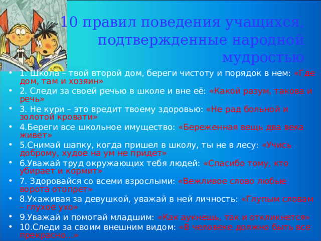   10 правил поведения учащихся, подтвержденные народной мудростью 1. Школа – твой второй дом, береги чистоту и порядок в нем: «Где дом, там и хозяин» 2. Следи за своей речью в школе и вне её: «Какой разум, такова и речь» 3. Не кури – это вредит твоему здоровью: «Не рад больной и золотой кровати» 4.Береги все школьное имущество: «Береженная вещь два века живет» 5.Снимай шапку, когда пришел в школу, ты не в лесу: «Учись доброму, худое на ум не придет» 6.Уважай труд окружающих тебя людей: «Спасибо тому, кто убирает и кормит» 7. Здоровайся со всеми взрослыми: «Вежливое слово любые ворота отопрет» 8.Ухаживая за девушкой, уважай в ней личность: «Глупым словам – глухое ухо» 9.Уважай и помогай младшим: «Как аукнешь, так и откликнется» 10.Следи за своим внешним видом: «В человеке должно быть все прекрасно…» 