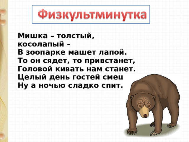 Мишка – толстый, косолапый –  В зоопарке машет лапой.  То он сядет, то привстанет,  Головой кивать нам станет.  Целый день гостей смешит.  Ну а ночью сладко спит. 