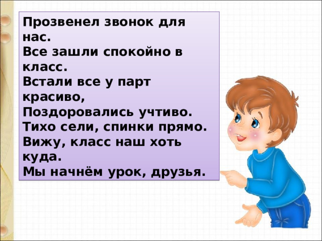 Прозвенел звонок для нас.  Все зашли спокойно в класс.  Встали все у парт красиво,   Поздоровались учтиво.  Тихо сели, спинки прямо.  Вижу, класс наш хоть куда.  Мы начнём урок, друзья. 