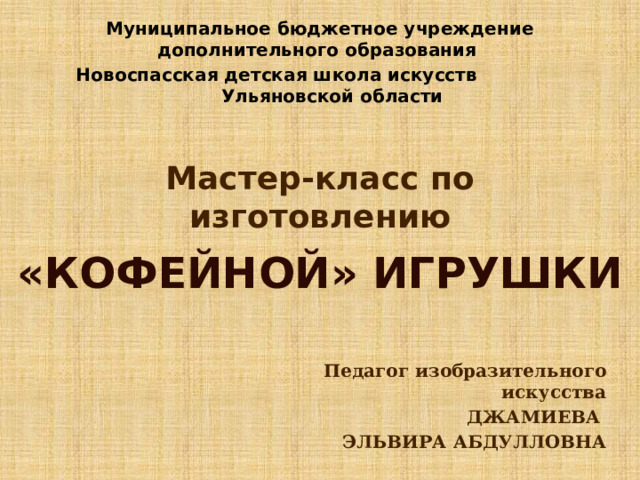 Муниципальное бюджетное учреждение дополнительного образования Новоспасская детская школа искусств Ульяновской области  Мастер-класс по изготовлению «КОФЕЙНОЙ» ИГРУШКИ Педагог изобразительного искусства ДЖАМИЕВА ЭЛЬВИРА АБДУЛЛОВНА 