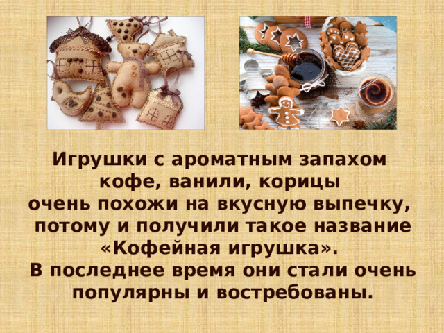 Игрушки с ароматным запахом кофе, ванили, корицы очень похожи на вкусную выпечку, потому и получили такое название «Кофейная игрушка». В последнее время они стали очень популярны и востребованы. 