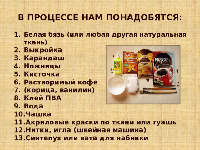 В ПРОЦЕССЕ НАМ ПОНАДОБЯТСЯ: Белая бязь (или любая другая натуральная ткань) Выкройка Карандаш Ножницы Кисточка Растворимый кофе (корица, ванилин) Клей ПВА Вода Чашка Акриловые краски по ткани или гуашь Нитки, игла (швейная машина) Синтепух или вата для набивки 