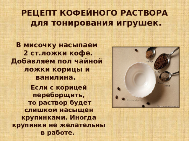 РЕЦЕПТ КОФЕЙНОГО РАСТВОРА  для тонирования игрушек. В мисочку насыпаем  2 ст.ложки кофе. Добавляем пол чайной ложки корицы и ванилина. Если с корицей переборщить,  то раствор будет слишком насыщен крупинками. Иногда крупинки не желательны в работе. 