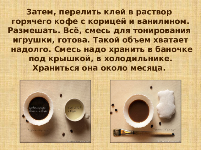 Затем, перелить клей в раствор горячего кофе с корицей и ванилином. Размешать. Всё, смесь для тонирования игрушки, готова. Такой объем хватает  надолго. Смесь надо хранить в баночке  под крышкой, в холодильнике. Храниться она около месяца. 