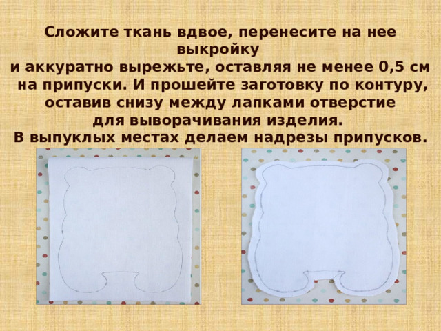 Сложите ткань вдвое, перенесите на нее выкройку и аккуратно вырежьте, оставляя не менее 0,5 см  на припуски. И прошейте заготовку по контуру,  оставив снизу между лапками отверстие для выворачивания изделия. В выпуклых местах делаем надрезы припусков. 