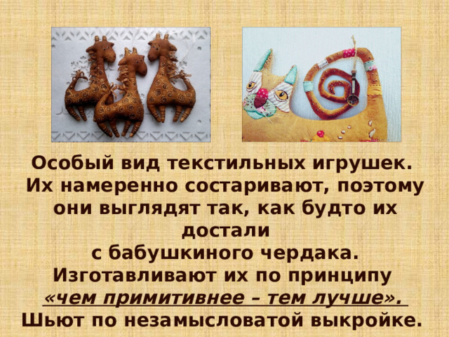 Особый вид текстильных игрушек. Их намеренно состаривают, поэтому они выглядят так, как будто их достали  с бабушкиного чердака. Изготавливают их по принципу «чем примитивнее – тем лучше». Шьют по незамысловатой выкройке. 