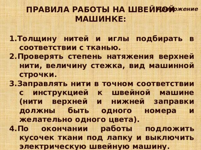 ПРАВИЛА РАБОТЫ НА ШВЕЙНОЙ МАШИНКЕ: Приложение 1.Толщину нитей и иглы подбирать в соответствии с тканью. 2.Проверять степень натяжения верхней нити, величину стежка, вид машинной строчки. 3.Заправлять нити в точном соответствии с инструкцией к швейной машине (нити верхней и нижней заправки должны быть одного номера и желательно одного цвета). 4.По окончании работы подложить кусочек ткани под лапку и выключить электрическую швейную машину. 