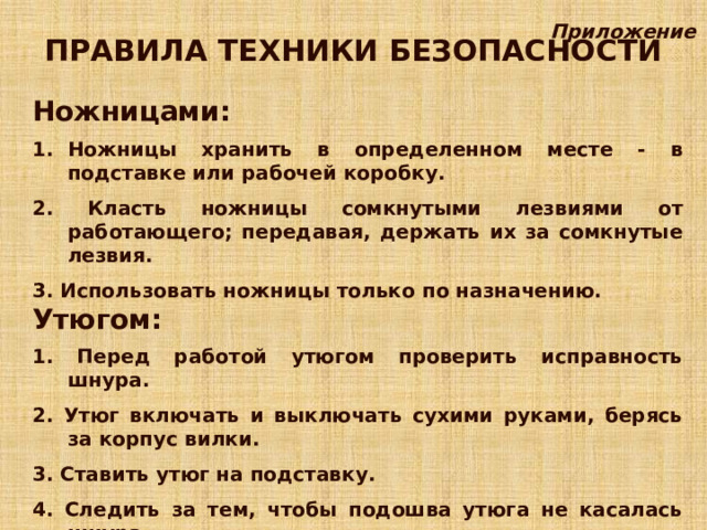 Приложение ПРАВИЛА ТЕХНИКИ БЕЗОПАСНОСТИ Ножницами:  Ножницы хранить в определенном месте - в подставке или рабочей коробку.  2. Класть ножницы сомкнутыми лезвиями от работающего; передавая, держать их за сомкнутые лезвия.  3. Использовать ножницы только по назначению. Утюгом:  1. Перед работой утюгом проверить исправность шнура.  2. Утюг включать и выключать сухими руками, берясь за корпус вилки.  3. Ставить утюг на подставку.  4. Следить за тем, чтобы подошва утюга не касалась шнура.  5. По окончании работы утюг выключить. 