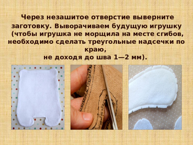  Через незашитое отверстие выверните заготовку.  Выворачиваем будущую игрушку  (чтобы игрушка не морщила на месте сгибов, необходимо сделать треугольные надсечки по краю, не доходя до шва 1—2 мм). 