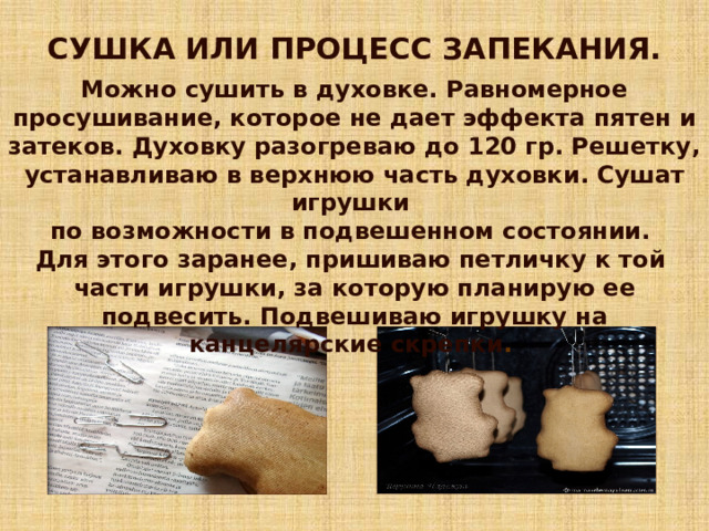 СУШКА ИЛИ ПРОЦЕСС ЗАПЕКАНИЯ.  Можно сушить в духовке. Равномерное просушивание, которое не дает эффекта пятен и затеков. Духовку разогреваю до 120 гр. Решетку, устанавливаю в верхнюю часть духовки. Сушат игрушки по возможности в подвешенном состоянии. Для этого заранее, пришиваю петличку к той части игрушки, за которую планирую ее подвесить. Подвешиваю игрушку на канцелярские скрепки . 