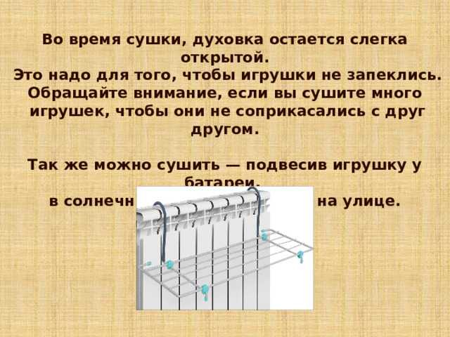 Во время сушки, духовка остается слегка открытой.  Это надо для того, чтобы игрушки не запеклись. Обращайте внимание, если вы сушите много  игрушек, чтобы они не соприкасались с друг другом.  Так же можно сушить — подвесив игрушку у батареи, в солнечный и теплый день — на улице. 