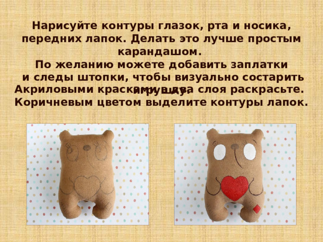 Нарисуйте контуры глазок, рта и носика, передних лапок. Делать это лучше простым карандашом. По желанию можете добавить заплатки  и следы штопки, чтобы визуально состарить игрушку.   Акриловыми красками в два слоя раскрасьте. Коричневым цветом выделите контуры лапок. 7 