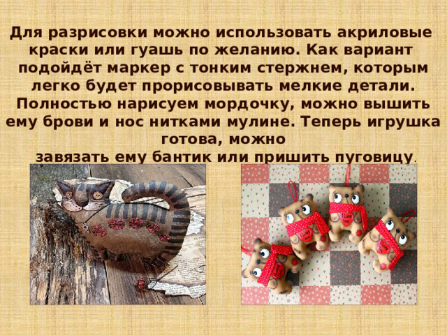 Для разрисовки можно использовать акриловые краски или гуашь по желанию. Как вариант подойдёт маркер с тонким стержнем, которым легко будет прорисовывать мелкие детали. Полностью нарисуем мордочку, можно вышить ему брови и нос нитками мулине. Теперь игрушка готова, можно  завязать ему бантик или пришить пуговицу . 7 