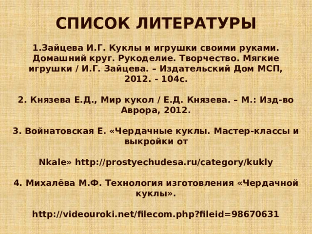 СПИСОК ЛИТЕРАТУРЫ  1.Зайцева И.Г. Куклы и игрушки своими руками. Домашний круг. Рукоделие. Творчество. Мягкие игрушки / И.Г. Зайцева. – Издательский Дом МСП, 2012. - 104с.  2. Князева Е.Д., Мир кукол / Е.Д. Князева. – М.: Изд-во Аврора, 2012.  3. Войнатовская Е. «Чердачные куклы. Мастер-классы и выкройки от  Nkale» http://prostyechudesa.ru/category/kukly  4. Михалёва М.Ф. Технология изготовления «Чердачной куклы».  http://videouroki.net/filecom.php?fileid=98670631 
