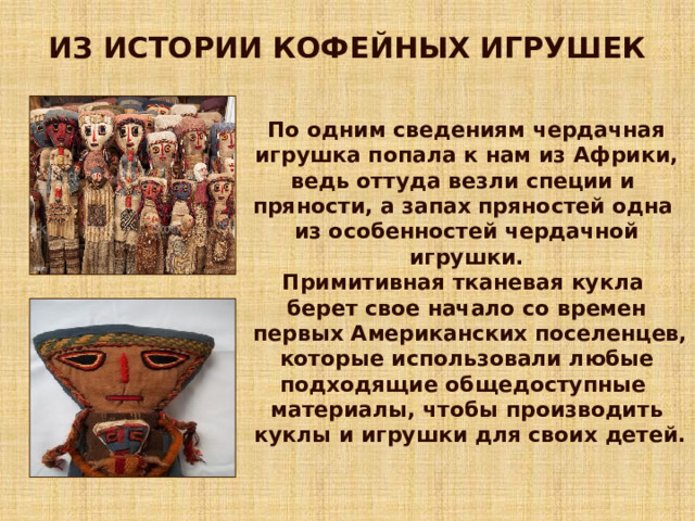 ИЗ ИСТОРИИ КОФЕЙНЫХ ИГРУШЕК По одним сведениям чердачная игрушка попала к нам из Африки, ведь оттуда везли специи и пряности, а запах пряностей одна из особенностей чердачной игрушки. Примитивная тканевая кукла берет свое начало со времен  первых Американских поселенцев, которые использовали любые подходящие общедоступные материалы, чтобы производить  куклы и игрушки для своих детей.  