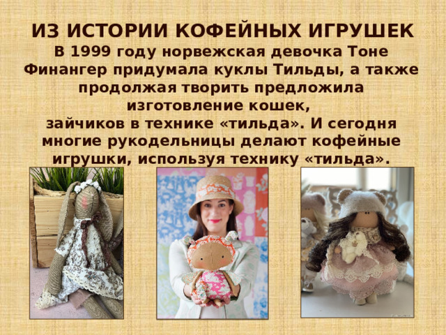 ИЗ ИСТОРИИ КОФЕЙНЫХ ИГРУШЕК В 1999 году норвежская девочка Тоне Финангер придумала куклы Тильды, а также продолжая творить предложила изготовление кошек, зайчиков в технике «тильда». И сегодня многие рукодельницы делают кофейные игрушки, используя технику «тильда». 
