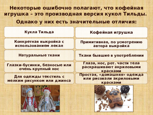 Некоторые ошибочно полагают, что кофейная игрушка – это производная версия кукол Тильды.  Однако у них есть значительные отличия:    Кукла Тильда Кофейная игрушка Конкретная выкройка с использованием лекал Примитивная, по усмотрению автора выкройка Натуральные ткани Ткани бывшие в употреблении Глазки-бусинки, безносые или очень крупный нос Глаза, нос, рот. части тела раскрашивают акриловыми красками Простая, «домашняя» одежда или рисовали акриловыми красками Для одежды текстиль с мелким рисунком или джинса 