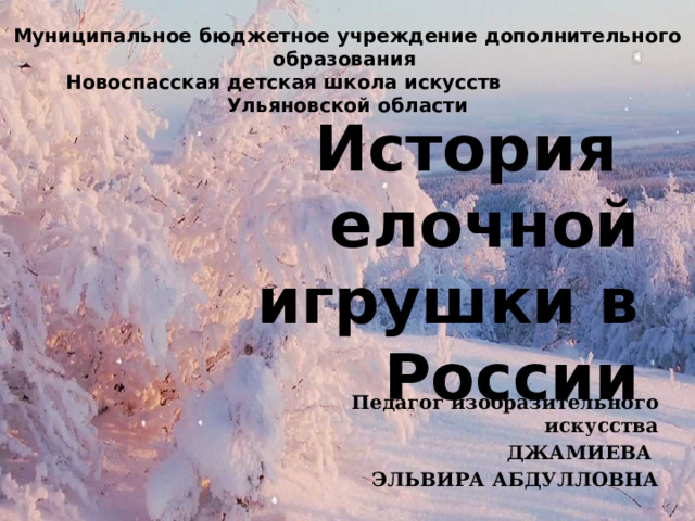 Муниципальное бюджетное учреждение дополнительного образования Новоспасская детская школа искусств Ульяновской области История елочной игрушки в России Педагог изобразительного искусства ДЖАМИЕВА ЭЛЬВИРА АБДУЛЛОВНА 