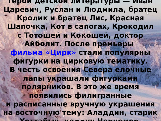 В конце 1930-х на елках появились герои детской литературы — Иван Царевич, Руслан и Людмила, братец Кролик и братец Лис, Красная Шапочка, Кот в сапогах, Крокодил с Тотошей и Кокошей, доктор Айболит. После премьеры  фильма «Цирк»  стали популярны фигурки на цирковую тематику. В честь освоения Севера елочные лапы украшали фигурками полярников. В это же время появились филигранные и расписанные вручную украшения на восточную тему: Аладдин, старик Хоттабыч, колдун Черномор. 