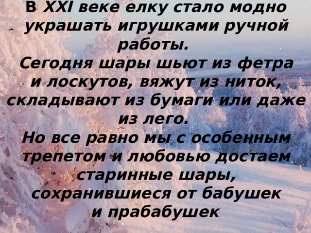 В XXI веке елку стало модно украшать игрушками ручной работы. Сегодня шары шьют из фетра и лоскутов, вяжут из ниток, складывают из бумаги или даже из лего. Но все равно мы с особенным трепетом и любовью достаем старинные шары, сохранившиеся от бабушек и прабабушек . 