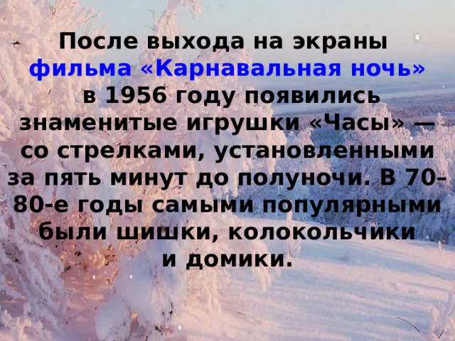 После выхода на экраны  фильма «Карнавальная ночь»  в 1956 году появились знаменитые игрушки «Часы» — со стрелками, установленными за пять минут до полуночи. В 70–80-е годы самыми популярными были шишки, колокольчики и домики. 