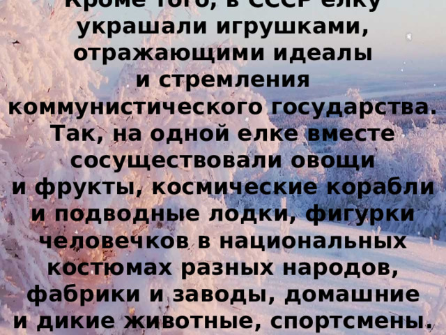 Кроме того, в СССР елку украшали игрушками, отражающими идеалы и стремления коммунистического государства. Так, на одной елке вместе сосуществовали овощи и фрукты, космические корабли и подводные лодки, фигурки человечков в национальных костюмах разных народов, фабрики и заводы, домашние и дикие животные, спортсмены. 