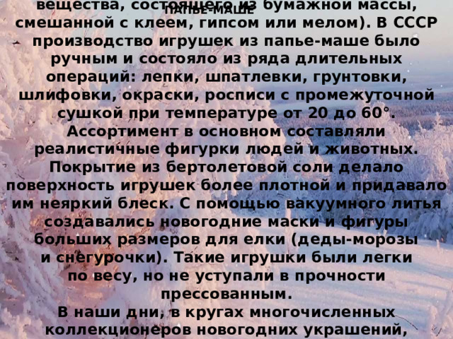 Большое распространение в Советском Союзе получили украшения из папье-маше (плотного вещества, состоящего из бумажной массы, смешанной с клеем, гипсом или мелом). В СССР производство игрушек из папье-маше было ручным и состояло из ряда длительных операций: лепки, шпатлевки, грунтовки, шлифовки, окраски, росписи с промежуточной сушкой при температуре от 20 до 60°. Ассортимент в основном составляли реалистичные фигурки людей и животных. Покрытие из бертолетовой соли делало поверхность игрушек более плотной и придавало им неяркий блеск. С помощью вакуумного литья создавались новогодние маски и фигуры больших размеров для елки (деды-морозы и снегурочки). Такие игрушки были легки по весу, но не уступали в прочности прессованным. В наши дни, в кругах многочисленных коллекционеров новогодних украшений, сохранившиеся игрушки из папье-маше наиболее ценны. ПАПЬЕ-МАШЕ 