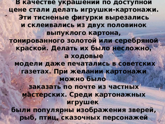 КАРТОНАЖ В качестве украшений по доступной цене стали делать игрушки-картонажи. Эти тисненые фигурки вырезались и склеивались из двух половинок  выпуклого картона, тонированного золотой или серебряной краской. Делать их было несложно, а ходовые  модели даже печатались в советских газетах. При желании картонажи можно было заказать по почте из частных мастерских. Среди картонажных игрушек были популярны изображения зверей, рыб, птиц, сказочных персонажей и звезд. 