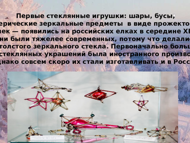 Первые стеклянные игрушки: шары, бусы, сферические зеркальные предметы в виде прожекторов и сосулек — появились на российских елках в середине XIX века. Они были тяжелее современных, потому что делались из толстого зеркального стекла. Первоначально большая часть стеклянных украшений была иностранного производства, однако совсем скоро их стали изготавливать и в России. 
