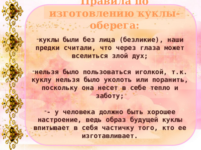 Правила по изготовлению куклы-оберега: куклы были без лица (безликие), наши предки считали, что через глаза может вселиться злой дух;  нельзя было пользоваться иголкой, т.к. куклу нельзя было уколоть или поранить, поскольку она несет в себе тепло и заботу;  - у человека должно быть хорошее настроение, ведь образ будущей куклы впитывает в себя частичку того, кто ее изготавливает. 